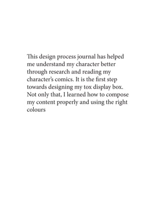 This design process journal has helped
me understand my character better
through research and reading my
character’s comics. It is the first step
towards designing my tox display box.
Not only that, I learned how to compose
my content properly and using the right
colours
 