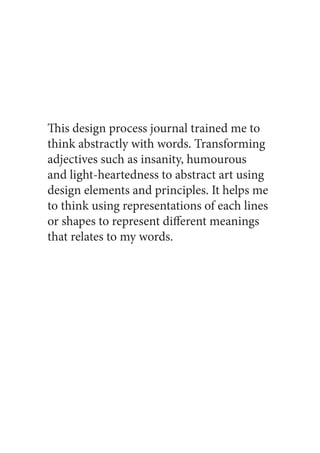 This design process journal trained me to
think abstractly with words. Transforming
adjectives such as insanity, humourous
and light-heartedness to abstract art using
design elements and principles. It helps me
to think using representations of each lines
or shapes to represent different meanings
that relates to my words.
 