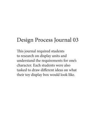 Design Process Journal 03
This journal required students
to research on display units and
understand the requirements for one’s
character. Each students were also
tasked to draw different ideas on what
their toy display box would look like.
 