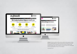 re.fresch / re.fresch provides the skills and savvy needed to build and grow a thriving
business. Building programmes, models and tools that lay foundations for the future.
The website aim was to encompass the nature of the company through the copy,
keeping the pages simple. Some cool features include the ‘where are we’ contact page
and the ever growing blog. This site is run by wordpress.
www.refresch.co.uk
 