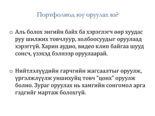 Портфолиод юу оруулах вэ?
o Аль болох энгийн байх ба хэрэглэгч өөр хуудас
руу шилжих товчлуур, холбоосуудыг оруулаад
хэрэггүй. Харин аудио, видео клип байгаа шууд
сонсч, үзэхэд бэлнээр оруулаарай.
o Нийтлэлүүдийн гарчгийн жагсаалтыг оруулж,
үргэлжлүүлж уншихуйц товч “цонх” оруулж
болно. Зураг оруулах нь хамгийн сонгомол арга
гэдгийг мартаж болохгүй.
 