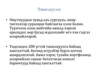 Танилцуулга
• Оюутнуудын хувьд аль сургууль, ямар
чиглэлээр суралцаж байгаагаа хэлж болно.
Түүнчлэн олон нийтийн ажилд хэрхэн
оролцдог, өөр бусад мэдээллийг өгч хэн гэдгээ
илэрхийлээрэй.
• Үндсэндээ 200 үгтэй танилцуулга байхад
хангалттай, бөгөөд өгүүлбэр бүрээ цэгнэх
шаардлагатай. Ажил хэрэг, тухайн портфолиод
илэрхийлэх санааг бататгасан нэмэлт
баримтууд байхад хангалттай.
 
