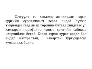 Сэтгүүлч та хэвлэлд ажилладаг, гэрэл
зургийн сурвалжлагч эсвэл видео бүтээл
туурвидаг гээд ямар төрлийн бүтээл хийдгээс үл
хамааран портфолио таныг хамгийн сайнаар
илэрхийлэх ёстой. Хэрэв гэрэл зураг авдаг бол
өндөр нягтралтай, чанартай зургуудаасаа
хуваалцаж болно.
 
