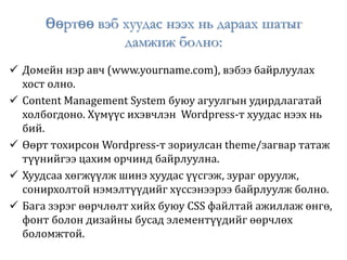 Өөртөө вэб хуудас нээх нь дараах шатыг
дамжиж болно:
 Домейн нэр авч (www.yourname.com), вэбээ байрлуулах
хост олно.
 Content Management System буюу агуулгын удирдлагатай
холбогдоно. Хүмүүс ихэвчлэн Wordpress-т хуудас нээх нь
бий.
 Өөрт тохирсон Wordpress-т зориулсан theme/загвар татаж
түүнийгээ цахим орчинд байрлуулна.
 Хуудсаа хөгжүүлж шинэ хуудас үүсгэж, зураг оруулж,
сонирхолтой нэмэлтүүдийг хүссэнээрээ байрлуулж болно.
 Бага зэрэг өөрчлөлт хийх буюу CSS файлтай ажиллаж өнгө,
фонт болон дизайны бусад элементүүдийг өөрчлөх
боломжтой.
 