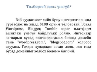 Төлбөртэй эсвэл үнэгүй?
Вэб хуудас хост хийх буюу интернэт орчинд
түрээслэх нь жилд $100 орчим төлбөртэй. Эсвэл
Wordpress, Blogger, Tumblr зэрэг платформ
ашиглаж үнэгүй байрлуулж болно. Ингэснээр
загварын хувьд хязгаарлагдмал бөгөөд домейн
тань "wordpress.com", "blogspot.com" холбоос
агуулна. Гэхдээ худалдаж авсан .com, .mn гээд
бусад домейныг холбох боломж бас бий.
 