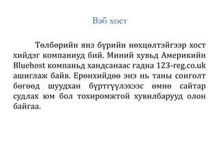 Вэб хост
Төлбөрийн янз бүрийн нөхцөлтэйгээр хост
хийдэг компаниуд бий. Миний хувьд Америкийн
Bluehost компаньд хандсанаас гадна 123-reg.co.uk
ашиглаж байв. Ерөнхийдөө энэ нь таны сонголт
бөгөөд шуудхан бүртгүүлэхээс өмнө сайтар
судлах юм бол тохиромжтой хувилбарууд олон
байгаа.
 