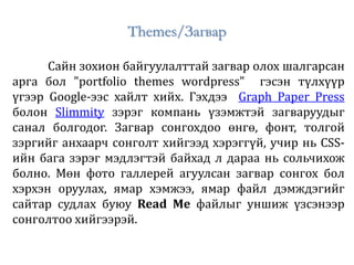 Themes/Загвар
Сайн зохион байгуулалттай загвар олох шалгарсан
арга бол "portfolio themes wordpress" гэсэн түлхүүр
үгээр Google-ээс хайлт хийх. Гэхдээ Graph Paper Press
болон Slimmity зэрэг компань үзэмжтэй загваруудыг
санал болгодог. Загвар сонгохдоо өнгө, фонт, толгой
зэргийг анхаарч сонголт хийгээд хэрэггүй, учир нь CSS-
ийн бага зэрэг мэдлэгтэй байхад л дараа нь сольчихож
болно. Мөн фото галлерей агуулсан загвар сонгох бол
хэрхэн оруулах, ямар хэмжээ, ямар файл дэмждэгийг
сайтар судлах буюу Read Me файлыг уншиж үзсэнээр
сонголтоо хийгээрэй.
 