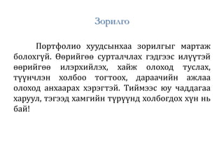 Зорилго
Портфолио хуудсынхаа зорилгыг мартаж
болохгүй. Өөрийгөө сурталчлах гэдгээс илүүтэй
өөрийгөө илэрхийлэх, хайж олоход туслах,
түүнчлэн холбоо тогтоох, дараачийн ажлаа
олоход анхаарах хэрэгтэй. Тиймээс юу чаддагаа
харуул, тэгээд хамгийн түрүүнд холбогдох хүн нь
бай!
 