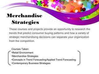 Merchandise
Strategies
These courses and projects provide an opportunity to research the
trends that predict consumer buying patterns and how a variety of
strategic merchandising decisions can separate your organization
from the competition.
Courses Taken:
•Retail Environment
•Merchandise Strategies
•Concepts in Trend Forecasting/Applied Trend Forecasting
•Contemporary Business Strategies
 