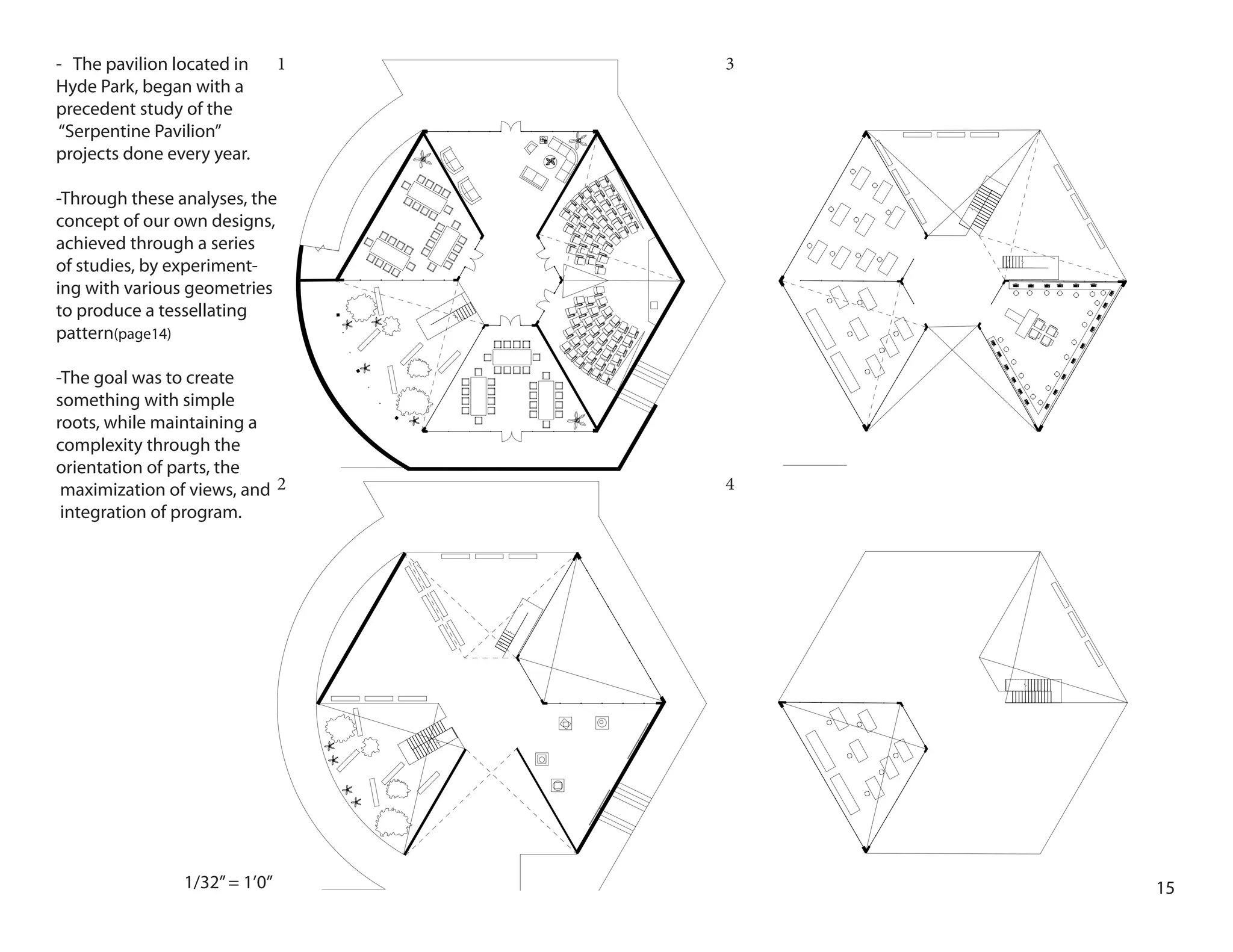 151/32”= 1’0”
1
2
3
4
- The pavilion located in
Hyde Park, began with a
precedent study of the
“Serpentine Pavilion”
projects done every year.
-Through these analyses, the
concept of our own designs,
achieved through a series
of studies, by experiment-
ing with various geometries
to produce a tessellating
pattern(page14)
-The goal was to create
something with simple
roots, while maintaining a
complexity through the
orientation of parts, the
maximization of views, and
integration of program.
 