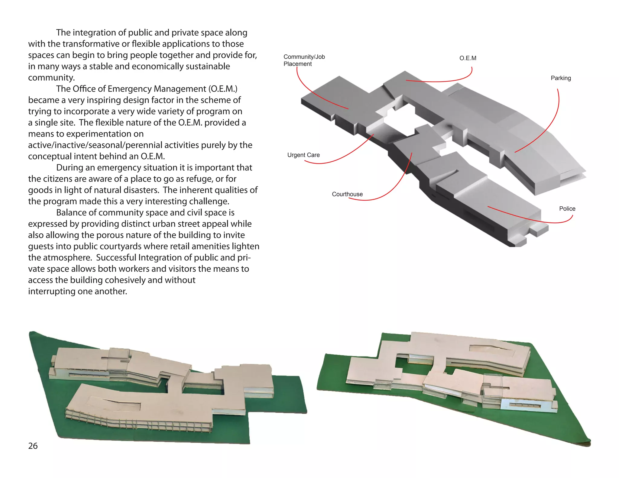 Parking
Police
Courthouse
Urgent Care
Community/Job
Placement
O.E.M
26
	 The integration of public and private space along
with the transformative or flexible applications to those
spaces can begin to bring people together and provide for,
in many ways a stable and economically sustainable
community.
	 The Office of Emergency Management (O.E.M.)
became a very inspiring design factor in the scheme of
trying to incorporate a very wide variety of program on
a single site. The flexible nature of the O.E.M. provided a
means to experimentation on
active/inactive/seasonal/perennial activities purely by the
conceptual intent behind an O.E.M.
	 During an emergency situation it is important that
the citizens are aware of a place to go as refuge, or for
goods in light of natural disasters. The inherent qualities of
the program made this a very interesting challenge.
	 Balance of community space and civil space is
expressed by providing distinct urban street appeal while
also allowing the porous nature of the building to invite
guests into public courtyards where retail amenities lighten
the atmosphere. Successful Integration of public and pri-
vate space allows both workers and visitors the means to
access the building cohesively and without
interrupting one another.
 