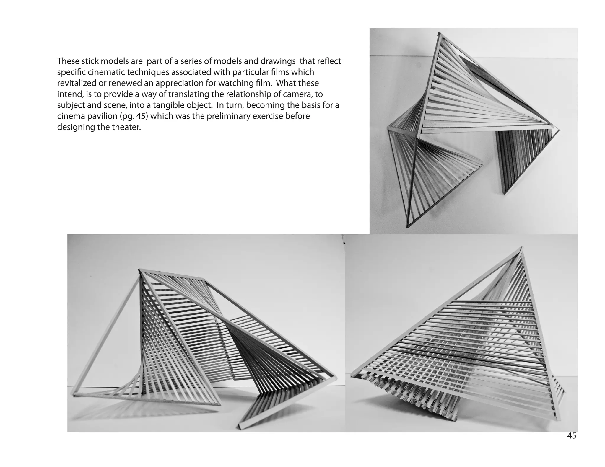 45
These stick models are part of a series of models and drawings that reflect
specific cinematic techniques associated with particular films which
revitalized or renewed an appreciation for watching film. What these
intend, is to provide a way of translating the relationship of camera, to
subject and scene, into a tangible object. In turn, becoming the basis for a
cinema pavilion (pg. 45) which was the preliminary exercise before
designing the theater.
 
