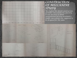 CONSTRUCTION
OF MEZZANINE
STUDY
We studied the detail construction
of timber mezzanine in a factory.
It was an area of about
250sq.m(total factory area)and a
timber mezzanine was supposed to
be designed for the same.
 