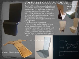 FOLDABLE ORIGAMI CHAIR
Derived from the concept of origami
this chair Was designed and made to
understand the different Materials ,
their techniques and processes.
This chair following the principle of
origami also represents modernism.
We explored the usage of
mdf(medium density fiberboard) and
felt together.
It was made in a group of
two(including me) with mdf board
using hinges to create the basic
structure and later on covered with
felt. The chair is folded to its form
from a flat sheet and stuck with a
Velcro tape to join the two different
ends.
Boxboard
model at scale
1:5
UNFOLDED CHAIR
SKETCHUP MODEL
 