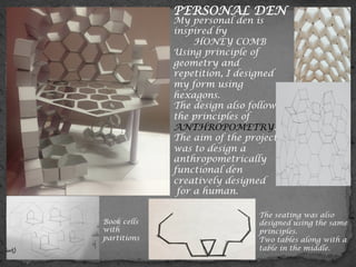 Book cells
with
partitions
	
  
My personal den is
inspired by
HONEY COMB
Using principle of
geometry and
repetition, I designed
my form using
hexagons.
The design also follows
the principles of
ANTHROPOMETRY.
The aim of the project
was to design a
anthropometrically
functional den
creatively designed
for a human.
The seating was also
designed using the same
principles.
Two tables along with a
table in the middle.
PERSONAL DEN
 