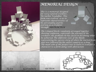 PLAN ELEVATION SECTION
MEMORIAL DESIGN
This is a memorial designed
for very reputed cricketer,
Mr.Sachin Tendulkar. This
form was evolved so as to
represent characteristics of
his personality and his
journey as a cricketer
through ABSTRACTION.
	
  The l-shaped blocks randomly arranged together
showing confusion, represents the journey of the
cricketer; the problems he has faced in becoming what
he achieved. The different sizes of the blocks
representing his success story of where he started from
and now followed by the entire country as a king.
The main aim of the project was to learn to transfer a
character to a form along with abstraction
 
