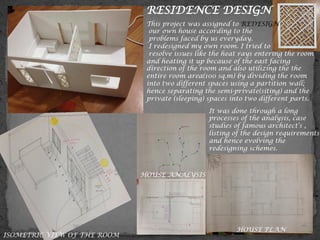 RESIDENCE DESIGN
This project was assigned to REDESIGN
our own house according to the
problems faced by us everyday.
I redesigned my own room. I tried to
resolve issues like the heat rays entering the room
and heating it up because of the east facing
direction of the room and also utilizing the the
entire room area(100 sq.m) by dividing the room
into two different spaces using a partition wall;
hence separating the semi-private(siting) and the
private (sleeping) spaces into two different parts.
It was done through a long
processes of the analysis, case
studies of famous architect’s ,
listing of the design requirements
and hence evolving the
redesigning schemes.
HOUSE PLAN
ISOMETRIC VIEW OF THE ROOM
HOUSE ANALYSIS
 