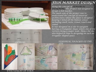 FISH MARKET DESIGN
Using the concept of SENSORIAL
DESIGNING, this project was assigned to
design a fish market.
The main aim of the project was to
understand the concept of sensorial
architecture; where the space is designed
keeping I mind all the human senses
including smell, taste, visual, touch and
sound.
It was designed on a site in Gurgaon
having a triangular shape where one of the
vertices being a major node. Hence the site
also helped us lean to designing on such an
irregular shaped space.
SENSORIAL ANALYSIS OF THE
SITE
SECTIONS
EVOLVEMENT OF FORM
 