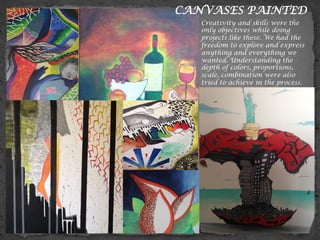 CANVASES PAINTED
Creativity and skills were the
only objectives while doing
projects like these. We had the
freedom to explore and express
anything and everything we
wanted. Understanding the
depth of colors, proportions,
scale, combination were also
tried to achieve in the process.
 