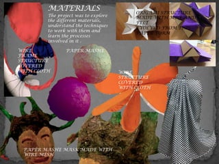 MATERIALS
WIRE
FRAME
STRUCTURE
COVERED
WITH CLOTH
PAPER MASHE
PAPER MASHE MASK MADE WITH
WIRE MESH
WIRE
STRUCTURE
COVERED
WITH CLOTH
ORIGAMI STRUCTURE
MADE WITH MDF AND
FELT
EVOLVED FROM THIS
PAPER FORM
The project was to explore
the different materials,
understand the techniques
to work with them and
learn the processes
involved in it .
 