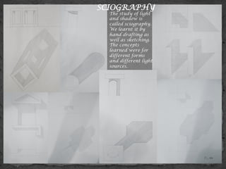 SCIOGRAPHY
The study of light
and shadow is
called sciography.
We learnt it by
hand drafting as
well as sketching.
The concepts
learned were for
different forms
and different light
sources.
 