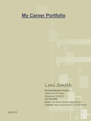 My Career Portfolio
Loni Smith
Business/System Analyst
3006 South 9th Street
Milwaukee, WI 53215
414-793-8955
Email: Loni.Smith.Jobsearch@gmail.com
LinkedIn: https://www.linkedin.com/in/lonismith
6/8/2015 1
 