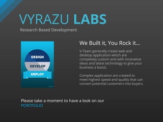 VYRAZU LABS
Research Based Development
We Built it, You Rock it…
V-Team generally create web and
desktop application which are
completely custom and with innovative
ideas and latest technology to give your
business a boost.
Complex application are created to
meet highest speed and quality that can
convert potential customers into buyers.
Please take a moment to have a look on our
PORTFOLIO
 