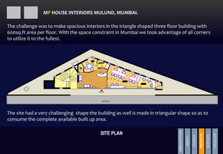 The site had a very challenging shape the building as well is made in triangular shape so as to
consume the complete available built up area.
The challenge was to make spacious interiors in the triangle shaped three floor building with
600sq.ft area per floor. With the space constraint in Mumbai we took advantage of all corners
to utilize it to the fullest.
SITE PLAN
MP HOUSE INTERIORS MULUND, MUMBAI.
INRODUCTION
ABOUT
CLIENTS
PROJECTS
SERVICES
LOCATION
PROJECTS
 