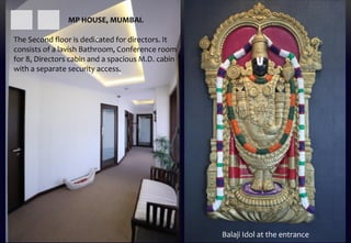 The Second floor is dedicated for directors. It
consists of a lavish Bathroom, Conference room
for 8, Directors cabin and a spacious M.D. cabin
with a separate security access.
Balaji Idol at the entrance
MP HOUSE, MUMBAI.
 