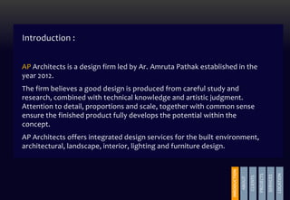 Introduction :
AP Architects is a design firm led by Ar. Amruta Pathak established in the
year 2012.
The firm believes a good design is produced from careful study and
research, combined with technical knowledge and artistic judgment.
Attention to detail, proportions and scale, together with common sense
ensure the finished product fully develops the potential within the
concept.
AP Architects offers integrated design services for the built environment,
architectural, landscape, interior, lighting and furniture design.
INRODUCTION
ABOUT
CLIENTS
PROJECTS
SERVICES
LOCATION
PROJECTS
 