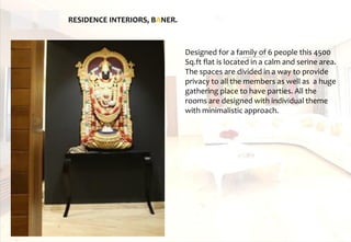 RESIDENCE INTERIORS, BANER.
Designed for a family of 6 people this 4500
Sq.ft flat is located in a calm and serine area.
The spaces are divided in a way to provide
privacy to all the members as well as a huge
gathering place to have parties. All the
rooms are designed with individual theme
with minimalistic approach.
 