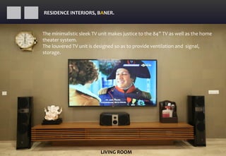 RESIDENCE INTERIORS, BANER.
LIVING ROOM
The minimalistic sleek TV unit makes justice to the 84” TV as well as the home
theater system.
The louvered TV unit is designed so as to provide ventilation and signal,
storage.
 