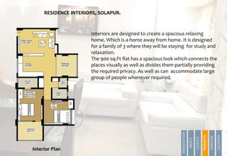 RESIDENCE INTERIORS, SOLAPUR.
Interiors are designed to create a spacious relaxing
home. Which is a home away from home. It is designed
for a family of 3 where they will be staying for study and
relaxation.
The 900 sq.Ft flat has a spacious look which connects the
places visually as well as divides them partially providing
the required privacy. As well as can accommodate large
group of people whenever required.
Interior Plan
INRODUCTION
ABOUT
CLIENTS
PROJECTS
SERVICES
LOCATION
PROJECTS
 
