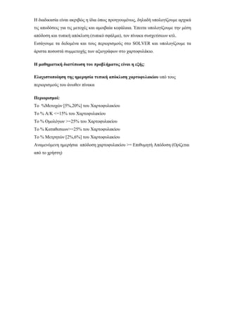 Η διαδικασία είναι ακριβώς η ίδια όπως προηγουμένως, δηλαδή υπολογίζουμε αρχικά
τις αποδόσεις για τις μετοχές και αμοιβαία κεφάλαια. Έπειτα υπολογίζουμε την μέση
απόδοση και τυπική απόκλιση (τυπικό σφάλμα), τον πίνακα συσχετίσεων κτλ.
Εισάγουμε τα δεδομένα και τους περιορισμούς στο SOLVER και υπολογίζουμε τα
άριστα ποσοστά συμμετοχής των αξιογράφων στο χαρτοφυλάκιο.
Η μαθηματική διατύπωση του προβλήματος είναι η εξής:
Ελαχιστοποίηση της ημερησία τυπική απόκλιση χαρτοφυλακίου υπό τους
περιορισμούς του άνωθεν πίνακα
Περιορισμοί:
Το %Μετοχών [5%,20%] του Χαρτοφυλακίου
Το % Α/Κ <=15% του Χαρτοφυλακίου
Το % Ομολόγων >=25% του Χαρτοφυλακίου
Το % Καταθεσεων>=25% του Χαρτοφυλακίου
Το % Μετρητών [2%,6%] του Χαρτοφυλακίου
Αναμενόμενη ημερήσια απόδοση χαρτοφυλακίου >= Επιθυμητή Απόδοση (Ορίζεται
από το χρήστη)
 