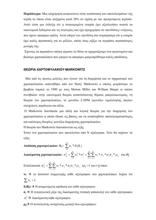 Παράδειγμα: Μια επιχείρηση ανακοινώνει στην κατάσταση των αποτελεσμάτων της
κέρδη τα όποια είναι αυξημένα κατά 20% σε σχέση με την προηγούμενη περίοδο.
Αυτό είναι μια ένδειξη ότι η συγκεκριμένη εταιρία έχει αξιολογήσει σωστά τα
οικονομικά δεδομένα και τις συγκυρίες και έχει προχωρήσει σε επενδύσεις/ ενέργειες
που έχουν αποφέρει οφέλη. Αυτό οδηγεί τον επενδύτη στο συμπέρασμα ότι η εταιρία
έχει καλές προοπτικές για το μέλλον, οπότε ίσως αξίζει να αγοράσει περισσότερες
μετοχές της.
Έχοντας τα παραπάνω υπόψη είμαστε σε θέση να σχηματίζουμε ένα οργανωμένο και
βιώσιμο χαρτοφυλάκιο που μπορεί να αποφέρει μακροπρόθεσμα καλές αποδόσεις.
ΘΕΩΡΙΑ ΧΑΡΤΟΦΥΛΑΚΙΟΥ-MARKOWITZ
Μια από τις πρωτες μελέτες που έγιναν για τη διαχείριση και το σχηματισμό του
χαρτοφυλακίου εκπονήθηκε από τον Harry Markowitz ο οποίος μοιράστηκε το
βραβείο νόμπελ το 1990 με τους Merton Miller και William Sharpe οι οποίοι
συνέβαλαν στην οικονομική θεωρία αναπτύσσοντας θέματα μακροοικονομίας, τη
θεωρία του χαρτοφυλακίου, το μοντέλο CAPM (μοντέλο τιμολόγησης παγίων
στοιχείων), παράγωγα και άλλα.
Ο Markowitz διατύπωσε μια απλή και λογική θεωρία για την διαχείριση του
χαρτοφυλακίου η οποία έδωσε τις βάσεις για να αναπτυχθούν αποτελεσματικότερες
και καλύτερες θεωρίες/ μοντέλα διαχείρισης χαρτοφυλακίων.
Η θεωρία του Markowitz διατυπώνεται ως εξής
Έστω ένα χαρτοφυλακίου που αποτελείται από Ν αξιόγραφα. Τότε θα ισχύουν τα
εξής:
Απόδοση χαρτοφυλακίου: Rp= ∑=
N
i
ii REw
1
)(*
Διακύμανση χαρτοφυλακίου: για i≠j∑∑∑
Ν
=
Ν
==
+=
1 11
222
****
i j
jijiji
N
i
iip www ρσσσσ
Εναλλακτικά (ρij =1 για i=j) όπου∑∑
Ν
=
Ν
=
=
1 1
2
***
i j
jijijip ww ρσσσ
wi το ποσοστό συμμετοχής κάθε αξιόγραφου στο χαρτοφυλάκιο. Ισχύει ότι
.∑ = 1iw
E(Ri) Η αναμενόμενη απόδοση του κάθε αξιόγραφου.
σι Η τετραγωνική ρίζα της διακύμανσης (τυπική απόκλιση) του κάθε αξιόγραφου
Διακύμανση κάθε αξιόγραφου.2
iσ
ρij Ο συντελεστής συσχέτισης μεταξύ δυο αξιογράφων.
 