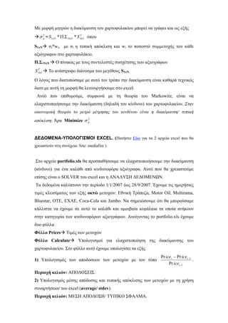 Με μορφή μητρών η διακύμανση του χαρτοφυλακίου μπορεί να γράφει και ως εξής
= όπου2
pσ T
NxNxNxN SS 11 *.* ΣΠ
S1xN σi*wi, με σi η τυπική απόκλιση και wi το ποσοστό συμμετοχής του κάθε
αξιόγραφου στο χαρτοφυλάκιο.
Π.Σ.ΝxN Ο πίνακας με τους συντελεστές συσχέτισης των αξιογράφων
T
NxS 1 Το ανάστροφο διάνυσμα του μεγέθους S1xN.
Ο λόγος που διατυπώσαμε με αυτό τον τρόπο την διακύμανση είναι καθαρά τεχνικός
διοτι με αυτή τη μορφή θα λειτουργήσουμε στο excel.
Αυτό που επιθυμούμε, συμφωνά με τη θεωρία του Markowitz, είναι να
ελαχιστοποιήσουμε την διακύμανση (δηλαδή τον κίνδυνο) του χαρτοφυλακίου. Στην
οικονομική θεωρία το μετρό μέτρησης του κινδύνου είναι η διακύμανση/ τυπική
απόκλιση. Άρα Minimize 2
pσ
ΔΕΔΟΜΕΝΑ-ΥΠΟΛΟΓΙΣΜΟΙ EXCEL. (Πατήστε Εδω για τα 2 αρχεία excel που θα
χρειαστούν στη συνέχεια. Site: mediafire )
Στο αρχείο portfolio.xls θα προσπαθήσουμε να ελαχιστοποιήσουμε την διακύμανση
(κίνδυνο) για ένα καλάθι από κινδυνοφόρα αξιόγραφα. Αυτό που θα χρειαστούμε
επίσης είναι ο SOLVER του excel και η ΑΝΑΛΥΣΗ ΔΕΔΟΜΕΝΩΝ.
Τα δεδομένα καλύπτουν την περίοδο 1/1/2007 έως 28/9/2007. Έχουμε τις ημερήσιες
τιμές κλεισίματος των εξής οκτώ μετοχών: Εθνική Τράπεζα, Motor Oil, Multirama,
Bluestar, ΟΤΕ, ΕΧΑΕ, Coca-Cola και Jumbo. Να σημειώσουμε ότι θα μπορούσαμε
κάλλιστα να έχουμε σε αυτό το καλάθι και αμοιβαία κεφάλαια τα οποία ανήκουν
στην κατηγορία των κινδυνοφόρων αξιογράφων. Ανοίγοντας το portfolio.xls έχουμε
δυο φύλλα
Φύλλο Prices Τιμές των μετοχών
Φύλλο Calculate Υπολογισμοί για ελαχιστοποίηση της διακύμανσης του
χαρτοφυλακίου. Στο φύλλο αυτό έχουμε υπολογίσει τα εξής
1) Υπολογισμός των αποδοσεων των μετοχών με τον τύπο
1
1
Pr
PrPr
−
−−
t
tt
ice
iceice
.
Περιοχή κελιών: ΑΠΟΔΟΣΕΙΣ.
2) Υπολογισμός μέσης απόδοσης και τυπικής απόκλισης των μετοχών με τη χρήση
συναρτήσεων του excel (average/ stdev).
Περιοχή κελιών: ΜΕΣΗ ΑΠΟΔΟΣΗ/ ΤΥΠΙΚΟ ΣΦΑΛΜΑ.
 