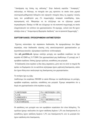 ‘’Διατήρηση της λύσης της επίλυσης’’ Στην διπλανή καρτέλα ‘’Αναφορές’’
επιλεγούμε, αν θέλουμε, τα στοιχεία που μας προτείνει τα οποία είναι μερικά
οικονομικά-μαθηματικά δεδομένα που αφορούν στοιχεία όπως τις αρχικές/ τελικές
τιμές των μεταβλητών μας (% συμμετοχής), αναφορά ευαισθησίας, όρια,
περιορισμούς κτλ. Μπορούμε να τα ελέγξουμε και να εξάγουμε μερικά
συμπεράσματα. Πατάμε το ΟΚ και ελέγχουμε τα νέα ποσοστά συμμετοχής τα οποία
ελαχιστοποιούν τον κίνδυνο του χαρτοφυλακίου. Οι περιοχές κελιών που θα έχουν
αλλάξει είναι η ‘’Αναμενόμενη Ημερησία Απόδοση’’ και το ποσοστό Συμμετοχής’’.
ΧΑΡΤΟΦΥΛΑΚΙΟ. ΠΡΟΧΩΡΗΜΕΝΗ ΑΝΤΙΜΕΤΩΠΙΣΗ
Έχοντας κατανοήσει την παραπανω διαδικασία, θα προχωρήσουμε ένα βήμα
παραπέρα, στην διαδικασία εύρεσης ενός αποτελεσματικού χαρτοφυλακίου με
περισσότερη ποικιλία αξιογράφων (ακίνδυνα- κινδυνοφόρα).
Στο adv_portfolio.xls έχουμε επιλέξει μετοχές και αμοιβαία κεφάλαια για την
περίοδο 4/5/2009 ως 31/7/2009. Στο χαρτοφυλάκιό μας διαθέτουμε 12 μετοχές και 3
αμοιβαία κεφάλαια. Επίσης έχουμε ομόλογα, καταθέσεις και μετρητά.
Η διαδικασία είναι περίπου η ίδια όπως παραπανω, μόνο που σε αυτό το σημείο θα
πρέπει να θυμόμαστε ότι τα ακίνδυνα αξιόγραφα έχουν μηδενική διακύμανση, οπότε
δεν έχουν θέση στον υπολογισμό της διακύμανσης του χαρτοφυλακίου.
Το σενάριο έχει ως εξής:
Διαθέτουμε ένα κεφάλαιο 500.000 το οποίο θέλουμε να τοποθετήσουμε σε μετοχές,
αμοιβαία κεφάλαια, ομολόγα, καταθέσεις και μετρητά. Έχουμε αποφασίσει ότι η
δομή του χαρτοφυλακίου είναι περίπου ως εξής
% ΜΕΤΟΧΩΝ 5%<=ΜΕΤΟΧΩΝ<=20%
% Α/Κ <=15%
% ΟΜΟΛΟΓΑ >=25%
% ΜΕΤΡΗΤΑ 2%<= ΜΕΤΡΗΤΑ<=6%
% ΚΑΤΑΘΕΣΕΙΣ >=25%
Οι αποδόσεις των μετοχών και των αμοιβαίων κεφαλαίων δεν είναι δεδομένες. Τα
ομολόγα έχουμε υπολογίσει ότι έχουν απόδοση διμήνου 1,5% και διακύμανση=0, οι
καταθέσεις έχουν απόδοση διμήνου 1,3% και διακύμανση=0, ενώ τα μετρητά δεν
έχουν απόδοση ούτε διακύμανση.
 