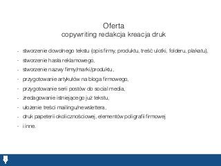 Oferta
copywriting redakcja kreacja druk
- stworzenie dowolnego tekstu (opis ﬁrmy, produktu, treść ulotki, folderu, plakatu),
- stworzenie hasła reklamowego,
- stworzenie nazwy ﬁrmy/marki/produktu,
- przygotowanie artykułów na bloga ﬁrmowego,
- przygotowanie serii postów do social media,
- zredagowanie istniejącego już tekstu,
- ułożenie treści mailingu/newslettera,
- druk papeterii okolicznościowej, elementów poligraﬁi ﬁrmowej
- i inne.
 