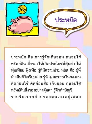 ประหยัด คือ การรู้จักเก็บออม ถนอมใช้
ทรัพย์สิน สิ่งของให้เกิดประโยชน์คุ้มค่า ไม่
ฟุ่มเฟือย ฟุ้งเฟ้อ ผู้ที่มีความประ หยัด คือ ผู้ที่
ดาเนินชีวิตเรียบง่าย รู้จักฐานะการเงินของตน
คิดก่อนใช้ คิดก่อนซื้อ เก็บออม ถนอมใช้
ทรัพย์สินสิ่งของอย่างคุ้มค่า รู้จักทาบัญชี
รายรับ-รายจ่ายของตนเองอยู่เสมอ
 
