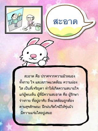 สะอาด คือ ปราศจากความมัวหมอง
ทั้งกาย ใจ และสภาพแวดล้อม ความผ่อง
ใส เป็นที่เจริญตา ทาให้เกิดความสบายใจ
แก่ผู้พบเห็น ผู้ที่มีความสะอาด คือ ผู้รักษา
ร่างกาย ที่อยู่อาศัย สิ่งแวดล้อมถูกต้อง
ตามสุขลักษณะ ฝึกฝนจิตใจมิให้ขุ่นมัว
มีความแจ่มใสอยู่เสมอ
 