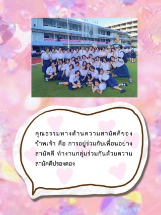 คุณธรรมทางด้านความสามัคคีของ
ข้าพเจ้า คือ การอยู่ร่วมกับเพื่อนอย่าง
สามัคคี ทางานกลุ่มร่วมกันด้วยความ
สามัคคีปรองดอง
 