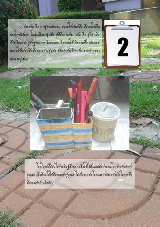 ข
2. ประหยัด คือ การรู้จักเก็บออม ถนอมใช้ทรัพย์สิน สิ่งของให้เกิด
ประโยชน์คุ้มค่า ไม่ฟุ่มเฟือย ฟุ้งเฟ้อ ผู้ที่มีความประ หยัด คือ ผู้ที่ดาเนิน
ชีวิตเรียบง่าย รู้จักฐานะการเงินของตน คิดก่อนใช้ คิดก่อนซื้อ เก็บออม
ถนอมใช้ทรัพย์สินสิ่งของอย่างคุ้มค่า รู้จักทาบัญชีรายรับ-รายจ่ายของ
ตนเองอยู่เสมอ
โดยในรูปนี้ดิฉันได้ประดิษฐ์สิ่งของเหลือใช้ไว้ตั้งแต่สมัยประถมโดยช่วยกันทากับ
คุณพ่อ เพื่อที่จะได้ใช้สิ่งของอย่ารู้คุณค่าไม่เป็นขยะต่อโลกและยังประหยัดเงินในการซื้อ
สิ่งของเข้าบ้านอีกด้วย
 
