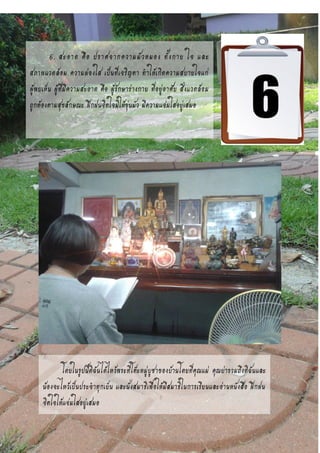 6. สะอาด คือ ปราศจากความมัวหมอง ทั้งกาย ใจ และ
สภาพแวดล้อม ความผ่องใส เป็นที่เจริญตา ทาให้เกิดความสบายใจแก่
ผู้พบเห็น ผู้ที่มีความสะอาด คือ ผู้รักษาร่างกาย ที่อยู่อาศัย สิ่งแวดล้อม
ถูกต้องตามสุขลักษณะ ฝึกฝนจิตใจมิให้ขุ่นมัว มีความแจ่มใสอยู่เสมอ
โดยในรูปนี้ดิฉันได้ไหว้พระที่โต๊ะหมู่บูชาของบ้านโดยที่คุณแม่ คุณย่ารวมถึงดิฉันและ
น้องจะไหว้เป็นประจาทุกเย็น และนั่งสมาธิเพื่อให้มีสมาธิในการเรียนและอ่านหนังสือ ฝึกฝน
จิตใจให้แจ่มใสอยู่เสมอ
 