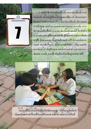 7. สามัคคี คือ ความพร้อมเพรียงกัน ความกลมเกลียวกัน ความ
ปรองดองกัน ร่วมใจกันปฏิบัติงานให้บรรลุผลตามที่ต้อง การ เกิดงานการอย่าง
สร้างสรรค์ ปราศจากการทะเลาะวิวาท ไม่เอารัดเอาเปรียบกัน เป็นการยอมรับ
ความมีเหตุผล ยอมรับความแตกต่างหลากหลายทางความคิด ความ
หลากหลายในเรื่องเชื้อชาติ ความกลมเกลียวกันในลักษณะเช่นนี้ เรียกอีกอย่าง
ว่า ความสมานฉันท์ ผู้ที่มีความสามัคคี คือ ผู้ที่เปิดใจกว้างรับฟังความคิดเห็น
ของผู้อื่น รู้บทบาทของตน ทั้งในฐานะผู้นาและผู้ตามที่ดี มีความมุ่งมั่นต่อการ
รวมพลัง ช่วยเหลือเกื้อกูลกัน เพื่อให้การงานสาเร็จลุล่วง แก้ปัญหาและขจัด
ความขัดแย้งได้ เป็นผู้มีเหตุผล ยอมรับความแตกต่างหลากหลายทาง
วัฒนธรรม ความคิด ความเชื่อ พร้อมที่จะปรับตัวเพื่ออยู่ร่วมกันอย่างสันติ
โดยในรูปนี้ดิฉันได้รวมใจกับเพื่อนช่วยกันทางานกลุ่ม รับฟังความคิดเห็นของ
กันและกันและทาหน้าที่ตามที่ตัวเองได้รับมอบหมายเพื่อให้งานนั้นผ่านไปได้ด้วยดี
 