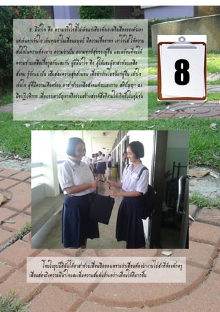 8. มีน้าใจ คือ ความจริงใจที่ไม่เห็นแก่เพียงตัวเองหรือเรื่องของตัวเอง
แต่เห็นอกเห็นใจ เห็นคุณค่าในเพื่อนมนุษย์ มีความเอื้ออาทร เอาใจใส่ ให้ความ
สนใจในความต้องการ ความจาเป็น ความทุกข์สุขของผู้อื่น และพร้อมที่จะให้
ความช่วยเหลือเกื้อกูลกันและกัน ผู้ที่มีน้าใจ คือ ผู้ให้และผู้อาสาช่วยเหลือ
สังคม รู้จักแบ่งปัน เสียสละความสุขส่วนตน เพื่อทาประโยชน์แก่ผู้อื่น เข้าใจ
เห็นใจ ผู้ที่มีความเดือดร้อน อาสาช่วยเหลือสังคมด้วยแรงกาย สติปัญญา ลง
มือปฏิบัติการ เพื่อบรรเทาปัญหาหรือร่วมสร้างสรรค์สิ่งดีงามให้เกิดขึ้นในชุมชน
โดยในรูปนี้ดิฉันได้อาสาช่วยเพื่อนถือของเพราะว่าเพื่อนต้องนางานไปส่งที่ห้องพักครู
เพื่อแสดงถึงความมีน้าใจและเพิ่มความสัมพันธ์ระหว่างเพื่อนให้ดีมากขึ้น
 