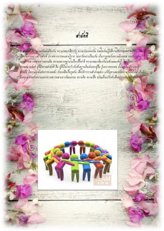 สามัคคี
7. สามัคคี คือ ความพร้อมเพรียงกัน ความกลมเกลียวกัน ความปรองดองกัน ร่วมใจกันปฏิบัติงานให้บรรลุผลตามที่ต้อง การ
เกิดงานการอย่างสร้างสรรค์ ปราศจากการทะเลาะวิวาท ไม่เอารัดเอาเปรียบกัน เป็นการยอมรับความมีเหตุผล ยอมรับความ
แตกต่างหลากหลายทางความคิด ความหลากหลายในเรื่องเชื้อชาติ ความกลมเกลียวกันในลักษณะเช่นนี้ เรียกอีกอย่างว่า
ความสมานฉันท์ ผู้ที่มีความสามัคคี คือ ผู้ที่เปิดใจกว้างรับฟังความคิดเห็นของผู้อื่น รู้บทบาทของตน ทั้งในฐานะผู้นาและผู้
ตามที่ดี มีความมุ่งมั่นต่อการรวมพลัง ช่วยเหลือเกื้อกูลกัน เพื่อให้การงานสาเร็จลุล่วง แก้ปัญหาและขจัดความขัดแย้งได้ เป็นผู้
มีเหตุผล ยอมรับความแตกต่างหลากหลายทางวัฒนธรรม ความคิด ความเชื่อ พร้อมที่จะปรับตัวเพื่ออยู่ร่วมกันอย่างสันติ
 