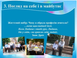 Життєвий вибір: Чому я обрала професію вчителя?
…нема щасливішої долі,
Коли Людина з твоїх рук, Людино,
Іде у світ,- на краплю світ людніє.
Іван Драч
3. Погляд на себе і в майбутнє
 