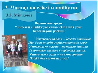 Педагогічне кредо:
“Success is a ladder you cannot climb with your
hands in your pockets.”
Учительська доля – нелегка стежина,
Що в’ється крізь вирій життєвих доріг
Учительське щастя – це кожна дитина
Із вогником чистим в сердечках малих.
Учительське серце – це вічне горіння
Надії і віри вогонь не згаса!
3. Погляд на себе і в майбутнє
3.3. Мій девіз
 