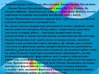 • Творчий портрет вчителя англійської мови Левчик Оксани Михайлівни
• Левчик Оксана Михайлівна працює у школі № 13 м. Рівного. Це
людина серйозна, відповідальна, добре знає свою праву. Вчитель володіє
новітньою методикою викладання англійської мови у школі.
• Оксана Михайлівна методично вправно будує урок, досягає поставленої
освітньої, розвиваючої та виховної мети.
• На уроках вчитель використовує різноманітні методи і прийоми: усний
виклад вчителем матеріалу, бесіду, роботу з підручником, різні види
диктантів та вправ, роботу з картками, інтерактивні методи,
акмеологічний та синергетичний підходи до вивчення англійської мови.
• Оксана Михайлівна вміє знайти підхід до кожної дитини, заохотити
кожного учня до вивчення нового матеріалу. Це людина, яка сумлінно
готується до проведення уроків, використовуючи на них різноманітну
наочність, різні види роздавальних матеріалів, що активізує роботу учнів
на уроці. Її урокам характерні комунікативна спрямованість, велике
різноманіття прийомів і форм роботи, вміє створити доброзичливу і
сприятливу атмосферу, намагається залучити до роботи всіх без винятку
учнів. Враховуючи вікові категорії дітей, Оксана Михайлівна застосовує
оригінальні форми роботи з учнями на різних ступенях навчання,
ставлячи своїм завданням формувати уміння і навички користування
учнями іноземною мовою як засобом комунікації.
 