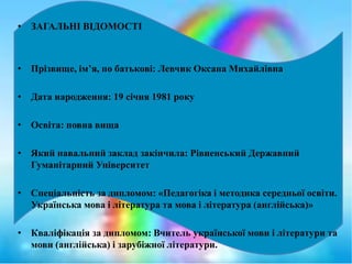 • ЗАГАЛЬНІ ВІДОМОСТІ
• Прізвище, ім’я, по батькові: Левчик Оксана Михайлівна
• Дата народження: 19 січня 1981 року
• Освіта: повна вища
• Який навальний заклад закінчила: Рівненський Державний
Гуманітарний Університет
• Спеціальність за дипломом: «Педагогіка і методика середньої освіти.
Українська мова і література та мова і література (англійська)»
• Кваліфікація за дипломом: Вчитель української мови і літератури та
мови (англійська) і зарубіжної літератури.
 